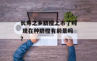 长寿之乡脐橙上市了吗 现在种脐橙有前景吗？