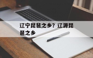 辽宁琵琶之乡？辽源琵琶之乡