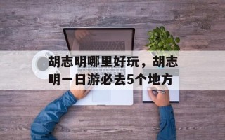 胡志明哪里好玩，胡志明一日游必去5个地方