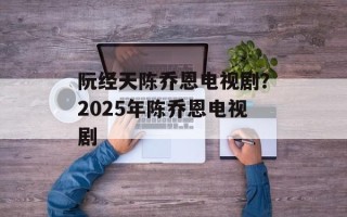 阮经天陈乔恩电视剧？2025年陈乔恩电视剧