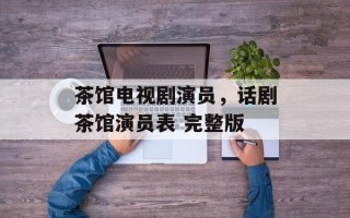 茶馆电视剧演员，话剧茶馆演员表 完整版