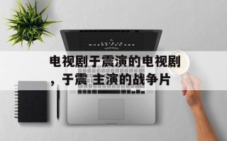 电视剧于震演的电视剧，于震 主演的战争片