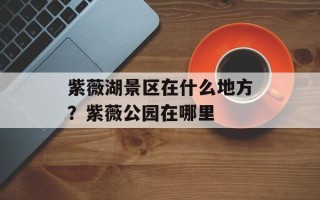 紫薇湖景区在什么地方？紫薇公园在哪里