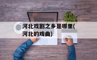 河北戏剧之乡是哪里(河北的戏曲)
