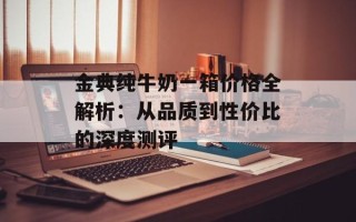 金典纯牛奶一箱价格全解析：从品质到性价比的深度测评