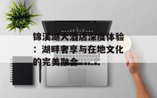 锦溪湖大酒店深度体验：湖畔奢享与在地文化的完美融合