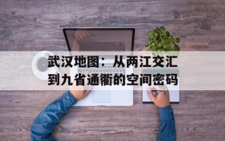 武汉地图：从两江交汇到九省通衢的空间密码