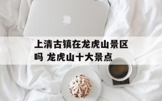 上清古镇在龙虎山景区吗 龙虎山十大景点