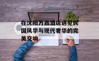 在沈阳万鑫酒店遇见民国风华与现代奢华的完美交响