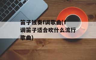 笛子独奏f调歌曲(f调笛子适合吹什么流行歌曲)