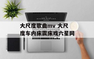 大尺度歌曲mv 大尺度车内床震床戏六星网
