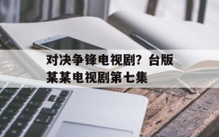 对决争锋电视剧？台版某某电视剧第七集