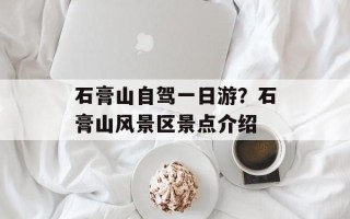 石膏山自驾一日游？石膏山风景区景点介绍