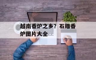 越南香炉之乡？石雕香炉图片大全