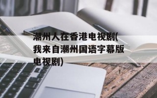 潮州人在香港电视剧(我来自潮州国语字幕版电视剧)
