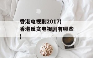 香港电视剧2017(香港反贪电视剧有哪些)