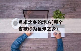鱼米之乡的地方(哪个省被称为鱼米之乡)