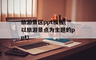 旅游景区ppt模板(以旅游景点为主题的ppt)