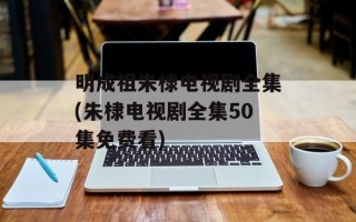 明成祖朱棣电视剧全集(朱棣电视剧全集50集免费看)