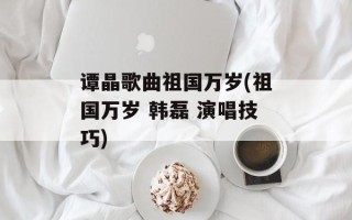 谭晶歌曲祖国万岁(祖国万岁 韩磊 演唱技巧)