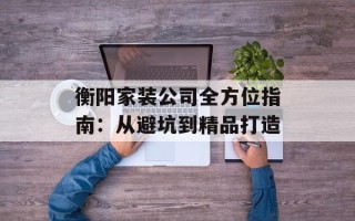 衡阳家装公司全方位指南：从避坑到精品打造