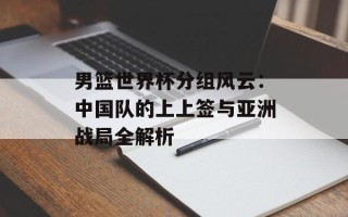 男篮世界杯分组风云：中国队的上上签与亚洲战局全解析