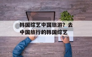 韩国综艺中国旅游？去中国旅行的韩国综艺