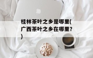 桂林茶叶之乡是哪里(广西茶叶之乡在哪里？)