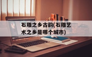 石雕之乡古韵(石雕艺术之乡是哪个城市)