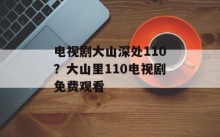 电视剧大山深处110？大山里110电视剧免费观看