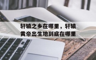 轩辕之乡在哪里，轩辕黄帝出生地到底在哪里