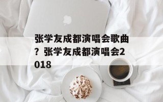 张学友成都演唱会歌曲？张学友成都演唱会2018