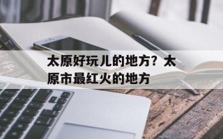 太原好玩儿的地方？太原市最红火的地方