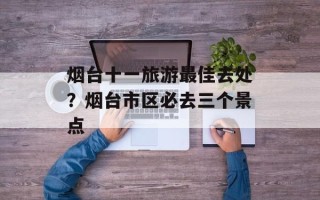 烟台十一旅游最佳去处？烟台市区必去三个景点
