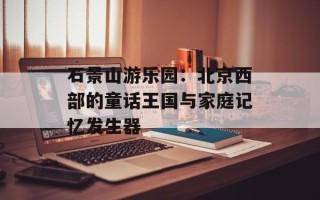 石景山游乐园：北京西部的童话王国与家庭记忆发生器