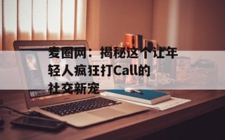 麦圈网：揭秘这个让年轻人疯狂打Call的社交新宠
