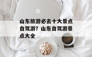 山东旅游必去十大景点自驾游？山东自驾游景点大全