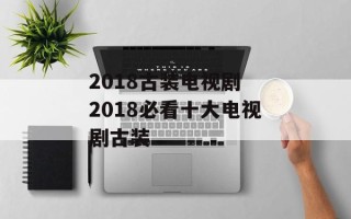 2018古装电视剧 2018必看十大电视剧古装