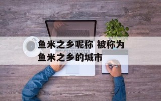 鱼米之乡呢称 被称为鱼米之乡的城市