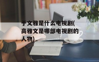 于文雅是什么电视剧(高雅文是哪部电视剧的人物)