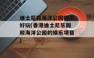 迪士尼和海洋公园哪个好玩(香港迪士尼乐园和海洋公园的娱乐项目)