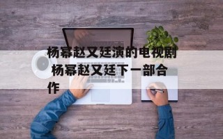 杨幂赵又廷演的电视剧 杨幂赵又廷下一部合作
