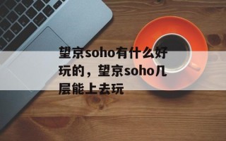 望京soho有什么好玩的，望京soho几层能上去玩