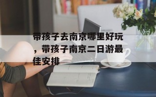 带孩子去南京哪里好玩，带孩子南京二日游最佳安排
