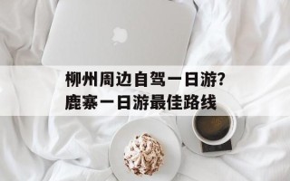 柳州周边自驾一日游？鹿寨一日游最佳路线