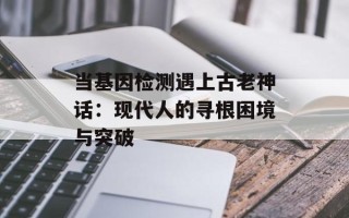 当基因检测遇上古老神话：现代人的寻根困境与突破