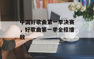 中国好歌曲第一季决赛，好歌曲第一季全程播放