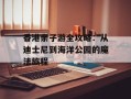 香港亲子游全攻略：从迪士尼到海洋公园的魔法旅程