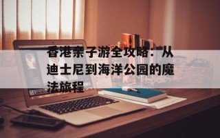 香港亲子游全攻略：从迪士尼到海洋公园的魔法旅程