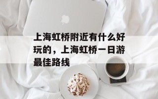 上海虹桥附近有什么好玩的，上海虹桥一日游最佳路线